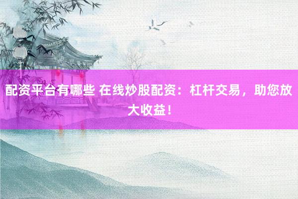 配资平台有哪些 在线炒股配资：杠杆交易，助您放大收益！