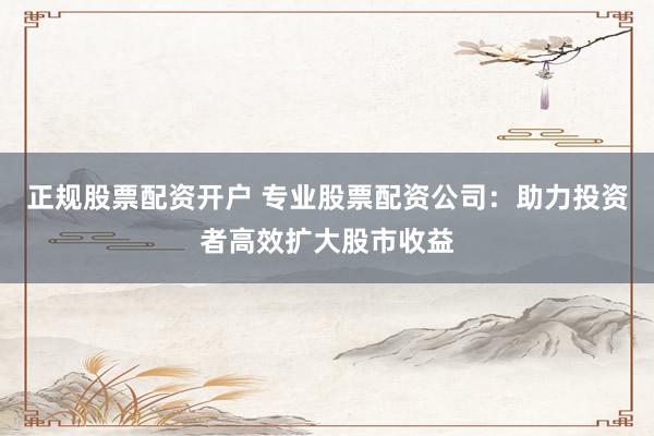 正规股票配资开户 专业股票配资公司：助力投资者高效扩大股市收益