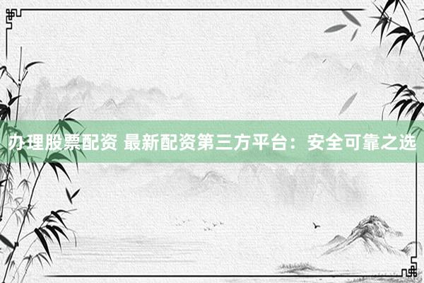 办理股票配资 最新配资第三方平台：安全可靠之选