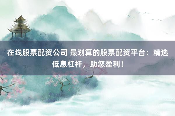 在线股票配资公司 最划算的股票配资平台：精选低息杠杆，助您盈利！