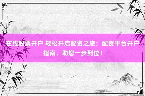 在线股票开户 轻松开启配资之旅：配资平台开户指南，助您一步到位！