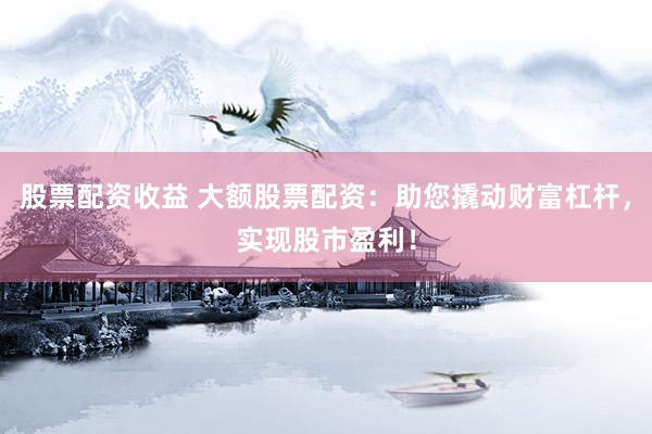 股票配资收益 大额股票配资：助您撬动财富杠杆，实现股市盈利！