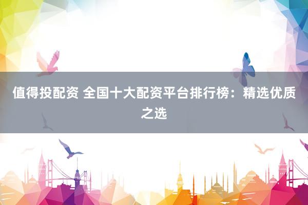 值得投配资 全国十大配资平台排行榜：精选优质之选