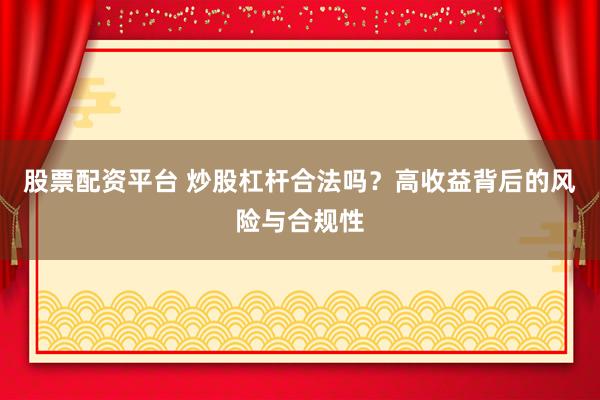 股票配资平台 炒股杠杆合法吗？高收益背后的风险与合规性