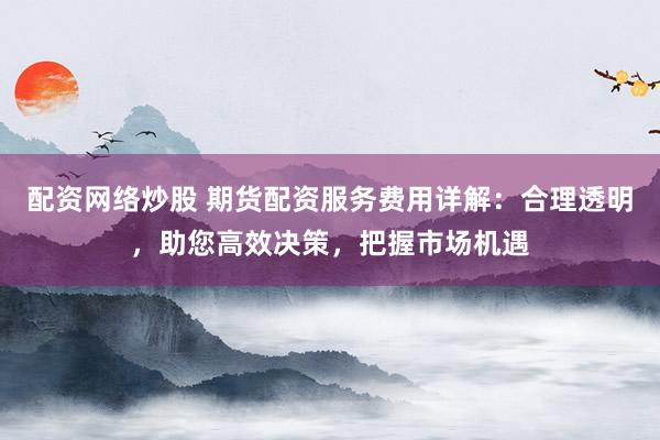 配资网络炒股 期货配资服务费用详解：合理透明，助您高效决策，把握市场机遇