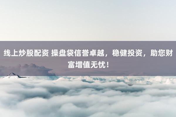 线上炒股配资 操盘袋信誉卓越，稳健投资，助您财富增值无忧！