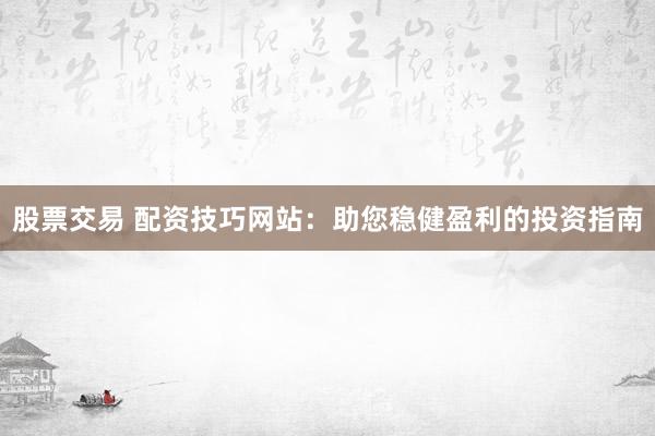 股票交易 配资技巧网站：助您稳健盈利的投资指南