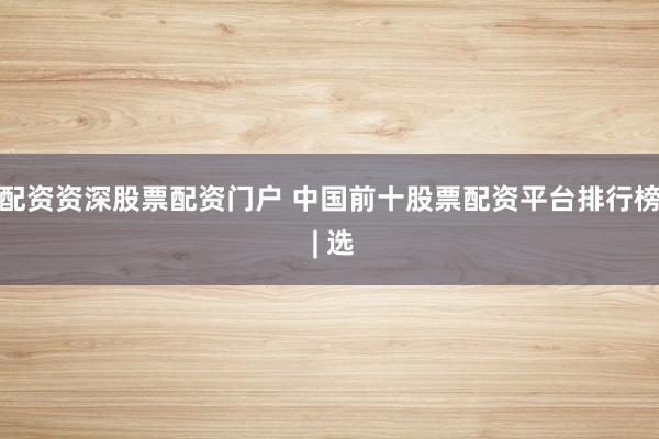 配资资深股票配资门户 中国前十股票配资平台排行榜 | 选
