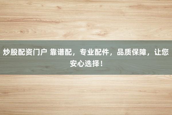 炒股配资门户 靠谱配，专业配件，品质保障，让您安心选择！