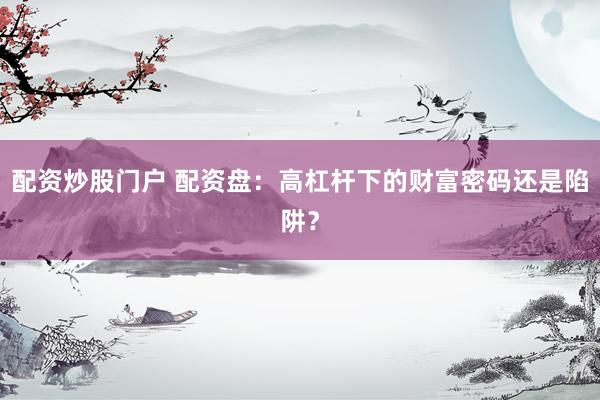 配资炒股门户 配资盘：高杠杆下的财富密码还是陷阱？