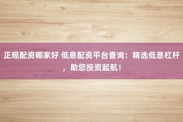 正规配资哪家好 低息配资平台查询：精选低息杠杆，助您投资起航！
