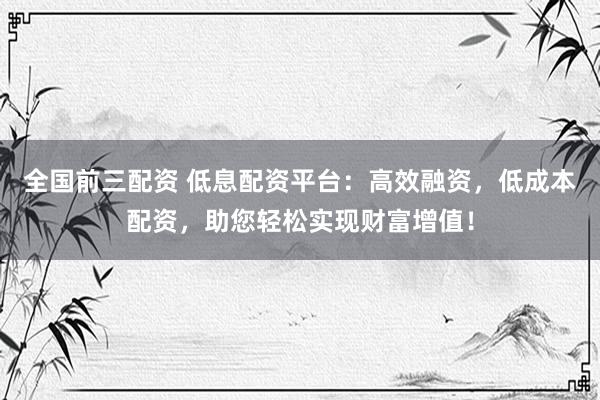 全国前三配资 低息配资平台：高效融资，低成本配资，助您轻松实现财富增值！