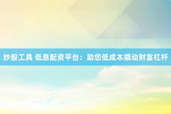 炒股工具 低息配资平台：助您低成本撬动财富杠杆