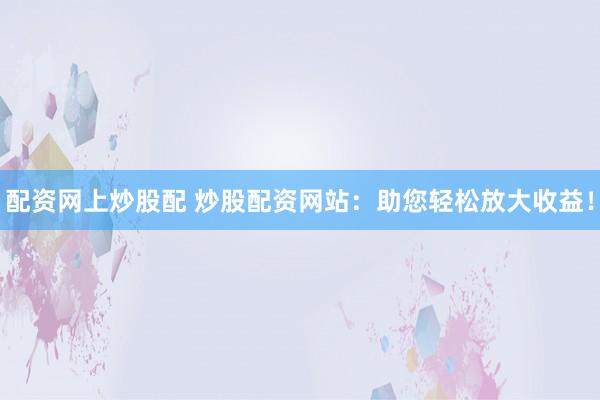 配资网上炒股配 炒股配资网站：助您轻松放大收益！