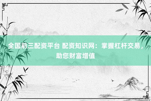 全国前三配资平台 配资知识网：掌握杠杆交易，助您财富增值