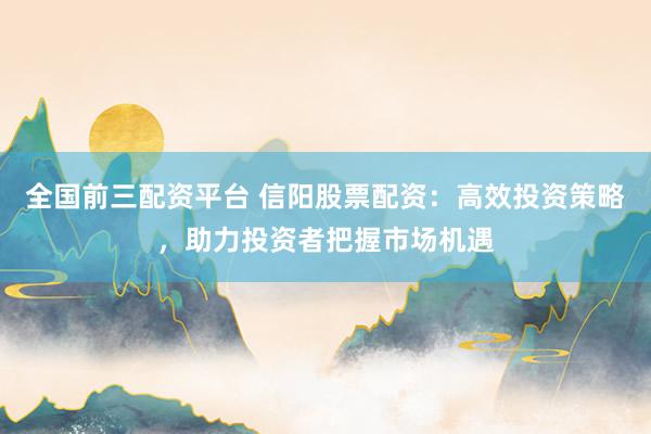 全国前三配资平台 信阳股票配资：高效投资策略，助力投资者把握市场机遇