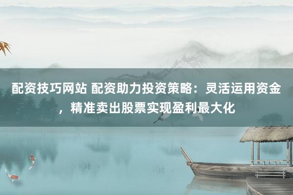配资技巧网站 配资助力投资策略：灵活运用资金，精准卖出股票实现盈利最大化