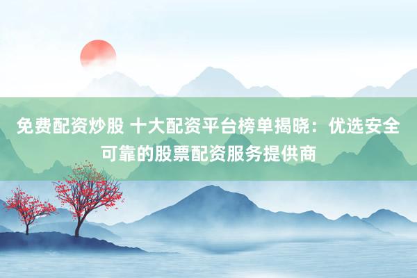 免费配资炒股 十大配资平台榜单揭晓：优选安全可靠的股票配资服务提供商