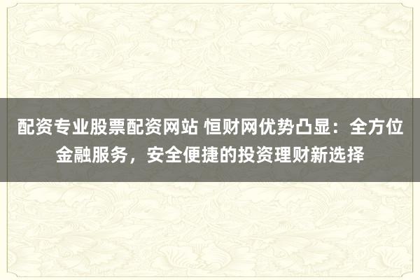 配资专业股票配资网站 恒财网优势凸显：全方位金融服务，安全便捷的投资理财新选择
