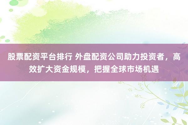 股票配资平台排行 外盘配资公司助力投资者，高效扩大资金规模，把握全球市场机遇