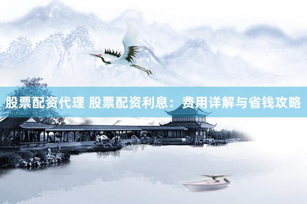 股票配资代理 股票配资利息：费用详解与省钱攻略