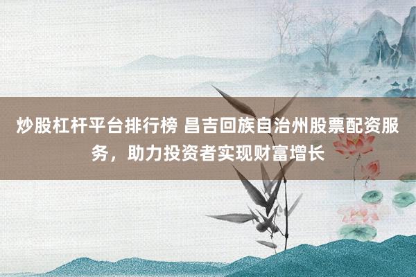 炒股杠杆平台排行榜 昌吉回族自治州股票配资服务，助力投资者实现财富增长