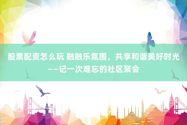 股票配资怎么玩 融融乐氛围，共享和谐美好时光——记一次难忘的社区聚会