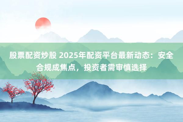 股票配资炒股 2025年配资平台最新动态：安全合规成焦点，投资者需审慎选择