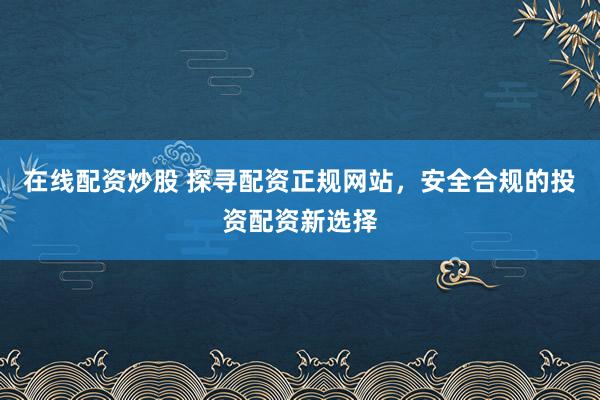 在线配资炒股 探寻配资正规网站，安全合规的投资配资新选择