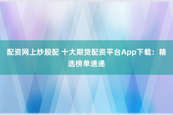 配资网上炒股配 十大期货配资平台App下载：精选榜单速递
