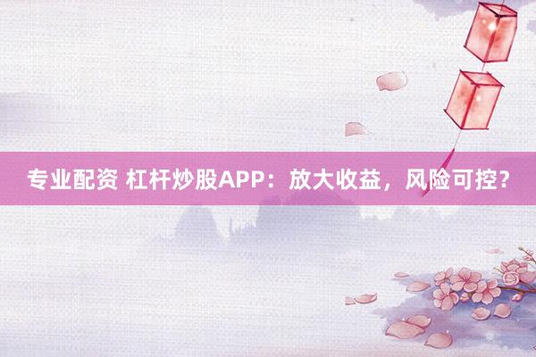 专业配资 杠杆炒股APP：放大收益，风险可控？