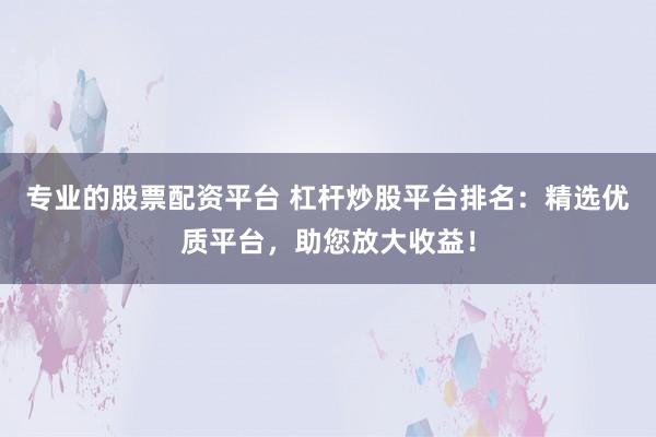 专业的股票配资平台 杠杆炒股平台排名：精选优质平台，助您放大收益！