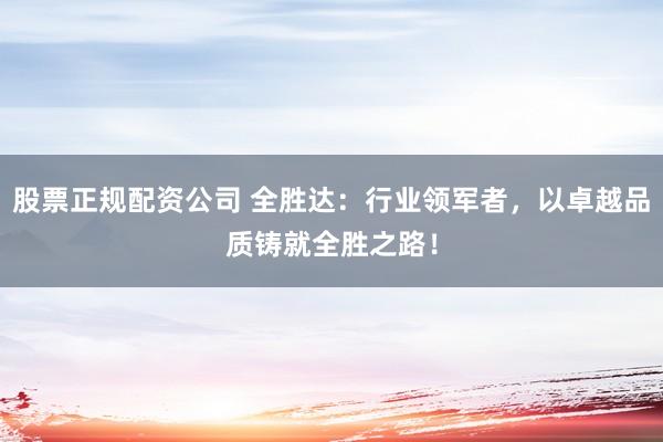 股票正规配资公司 全胜达：行业领军者，以卓越品质铸就全胜之路！