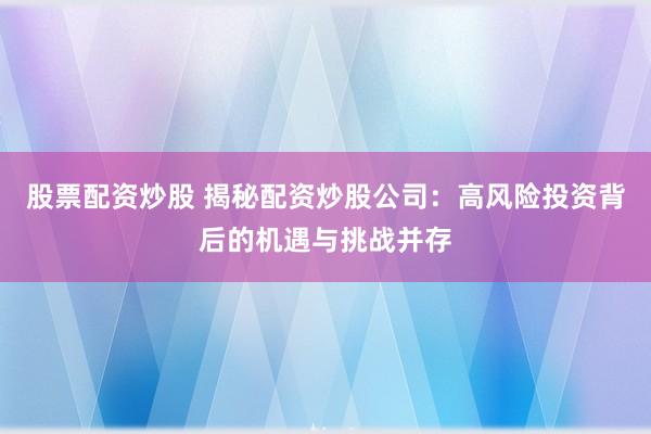 股票配资炒股 揭秘配资炒股公司：高风险投资背后的机遇与挑战并存