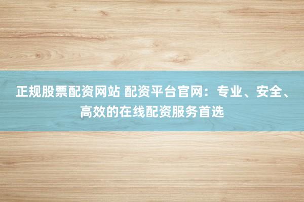 正规股票配资网站 配资平台官网：专业、安全、高效的在线配资服务首选