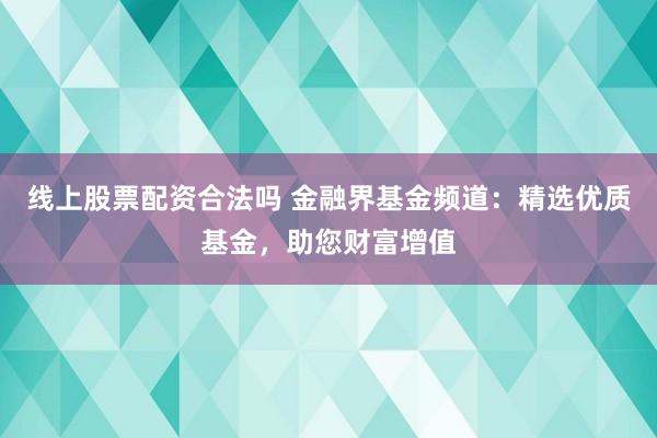 线上股票配资合法吗 金融界基金频道：精选优质基金，助您财富增值