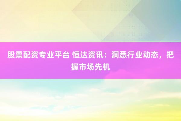 股票配资专业平台 恒达资讯：洞悉行业动态，把握市场先机