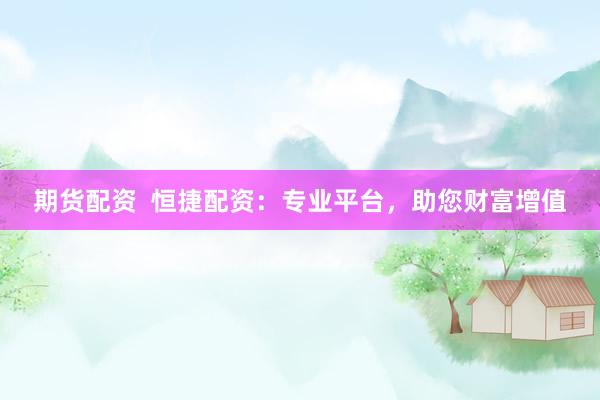 期货配资  恒捷配资：专业平台，助您财富增值