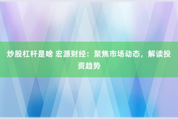 炒股杠杆是啥 宏源财经：聚焦市场动态，解读投资趋势