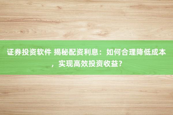 证券投资软件 揭秘配资利息：如何合理降低成本，实现高效投资收益？