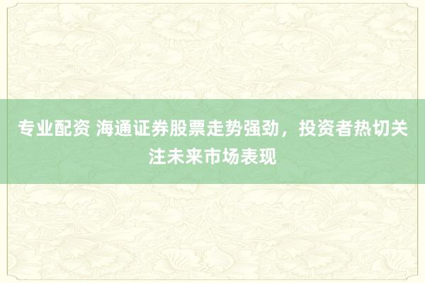 专业配资 海通证券股票走势强劲，投资者热切关注未来市场表现
