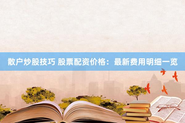 散户炒股技巧 股票配资价格：最新费用明细一览
