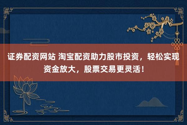 证券配资网站 淘宝配资助力股市投资，轻松实现资金放大，股票交易更灵活！