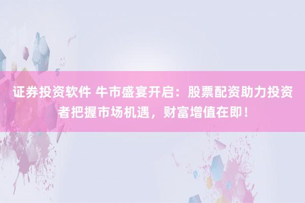 证券投资软件 牛市盛宴开启：股票配资助力投资者把握市场机遇，财富增值在即！