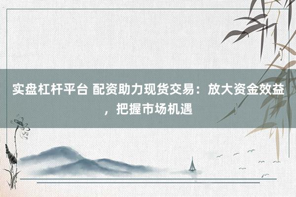 实盘杠杆平台 配资助力现货交易：放大资金效益，把握市场机遇