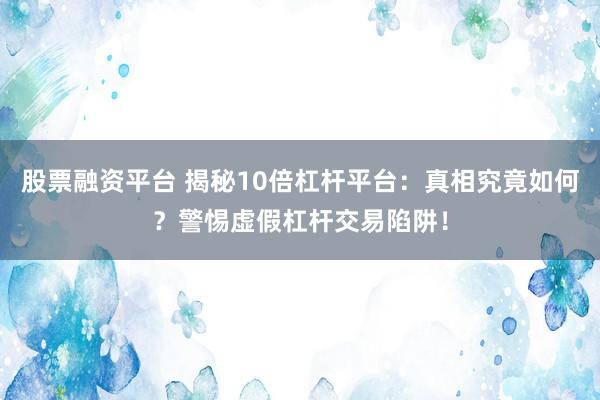 股票融资平台 揭秘10倍杠杆平台：真相究竟如何？警惕虚假杠杆交易陷阱！