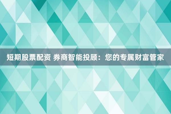 短期股票配资 券商智能投顾：您的专属财富管家