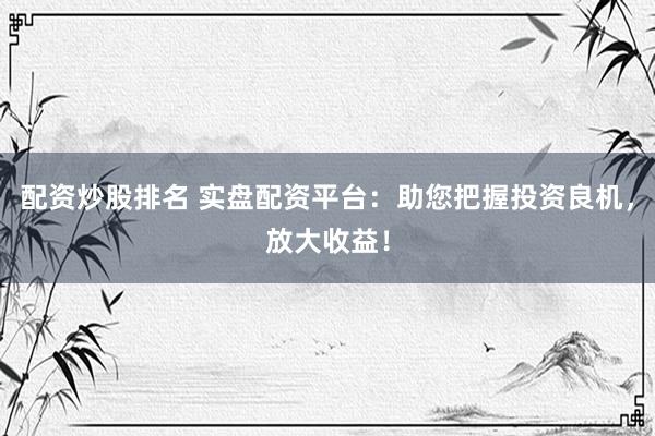 配资炒股排名 实盘配资平台：助您把握投资良机，放大收益！