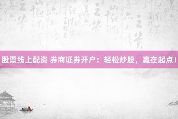 股票线上配资 券商证券开户：轻松炒股，赢在起点！