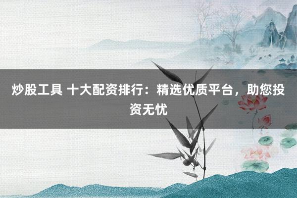炒股工具 十大配资排行：精选优质平台，助您投资无忧